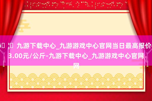 🦄九游下载中心_九游游戏中心官网当日最高报价43.00元/公斤-九游下载中心_九游游戏中心官网