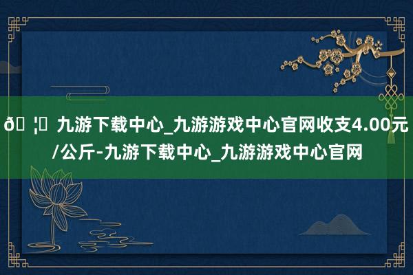 🦄九游下载中心_九游游戏中心官网收支4.00元/公斤-九游下载中心_九游游戏中心官网