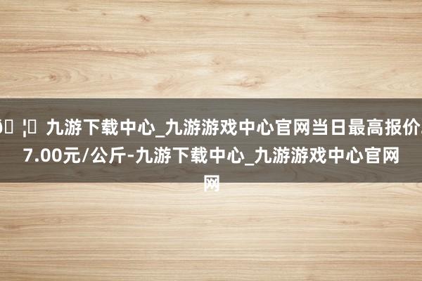 🦄九游下载中心_九游游戏中心官网当日最高报价27.00元/公斤-九游下载中心_九游游戏中心官网