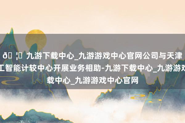 🦄九游下载中心_九游游戏中心官网公司与天津市东谈主工智能计较中心开展业务相助-九游下载中心_九游游戏中心官网