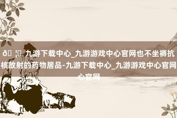 🦄九游下载中心_九游游戏中心官网也不坐褥抗核放射的药物居品-九游下载中心_九游游戏中心官网