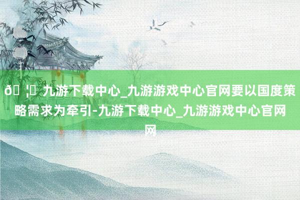 🦄九游下载中心_九游游戏中心官网要以国度策略需求为牵引-九游下载中心_九游游戏中心官网