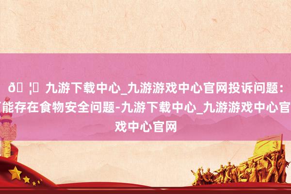 🦄九游下载中心_九游游戏中心官网投诉问题：可能存在食物安全问题-九游下载中心_九游游戏中心官网