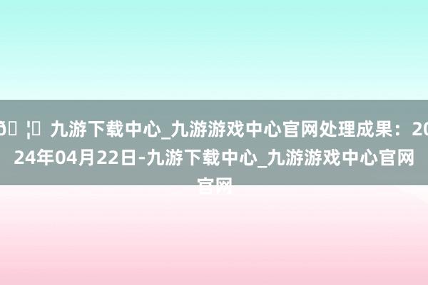 🦄九游下载中心_九游游戏中心官网处理成果：2024年04月22日-九游下载中心_九游游戏中心官网