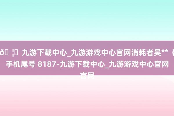 🦄九游下载中心_九游游戏中心官网消耗者吴**（手机尾号 8187-九游下载中心_九游游戏中心官网