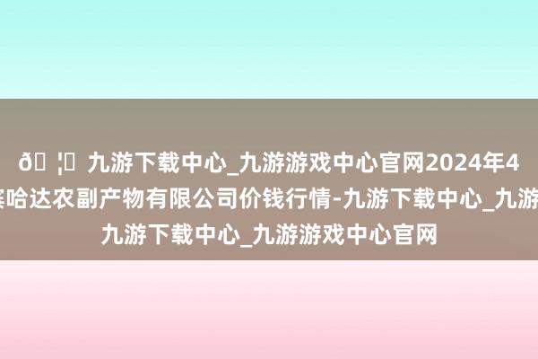 🦄九游下载中心_九游游戏中心官网2024年4月23日哈尔滨哈达农副产物有限公司价钱行情-九游下载中心_九游游戏中心官网