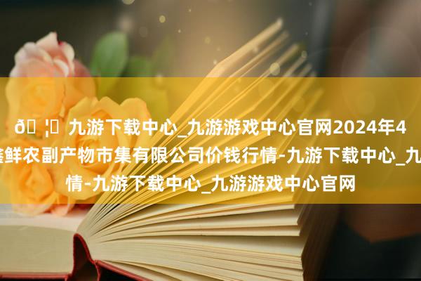 🦄九游下载中心_九游游戏中心官网2024年4月23日吴忠市鑫鲜农副产物市集有限公司价钱行情-九游下载中心_九游游戏中心官网