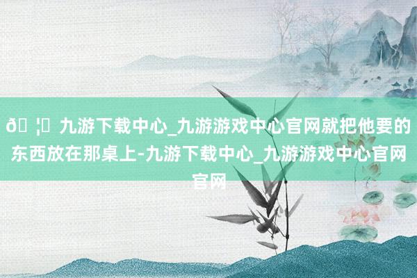 🦄九游下载中心_九游游戏中心官网就把他要的东西放在那桌上-九游下载中心_九游游戏中心官网