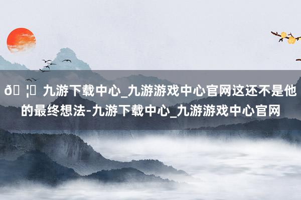 🦄九游下载中心_九游游戏中心官网这还不是他的最终想法-九游下载中心_九游游戏中心官网