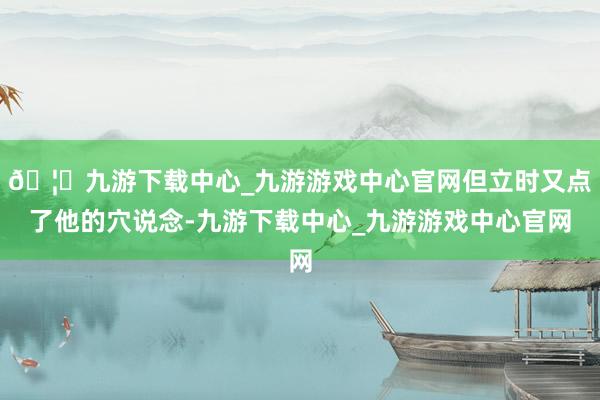 🦄九游下载中心_九游游戏中心官网但立时又点了他的穴说念-九游下载中心_九游游戏中心官网