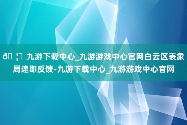 🦄九游下载中心_九游游戏中心官网白云区表象局速即反馈-九游下载中心_九游游戏中心官网