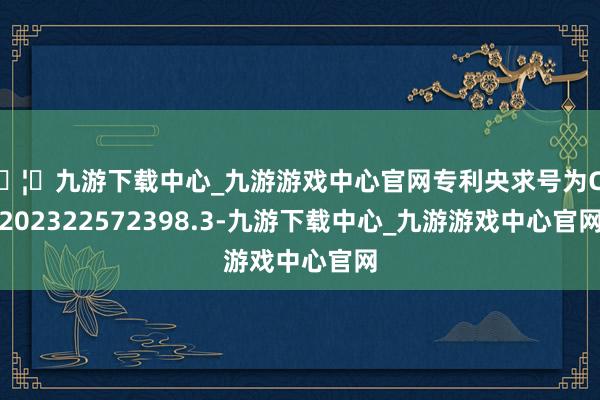 🦄九游下载中心_九游游戏中心官网专利央求号为CN202322572398.3-九游下载中心_九游游戏中心官网