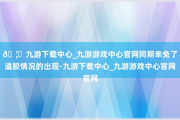 🦄九游下载中心_九游游戏中心官网同期幸免了溢胶情况的出现-九游下载中心_九游游戏中心官网