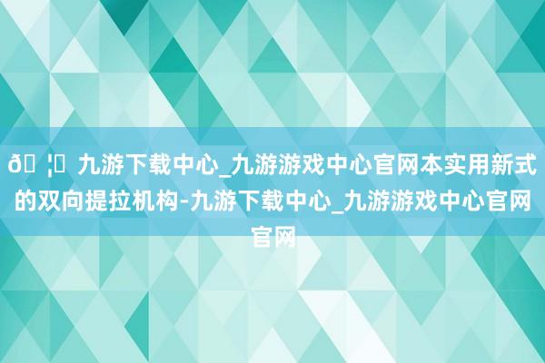 🦄九游下载中心_九游游戏中心官网本实用新式的双向提拉机构-九游下载中心_九游游戏中心官网