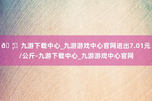 🦄九游下载中心_九游游戏中心官网进出7.01元/公斤-九游下载中心_九游游戏中心官网