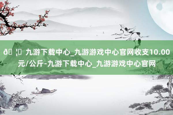 🦄九游下载中心_九游游戏中心官网收支10.00元/公斤-九游下载中心_九游游戏中心官网