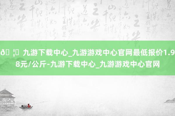 🦄九游下载中心_九游游戏中心官网最低报价1.98元/公斤-九游下载中心_九游游戏中心官网