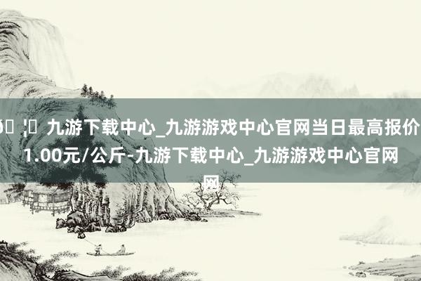 🦄九游下载中心_九游游戏中心官网当日最高报价11.00元/公斤-九游下载中心_九游游戏中心官网