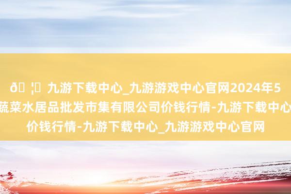 🦄九游下载中心_九游游戏中心官网2024年5月14日青岛市城阳蔬菜水居品批发市集有限公司价钱行情-九游下载中心_九游游戏中心官网