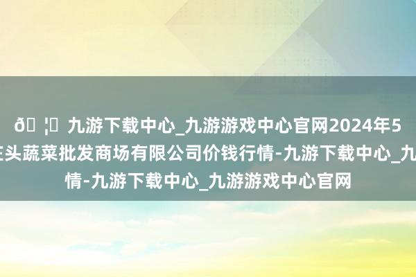 🦄九游下载中心_九游游戏中心官网2024年5月14日青岛东庄头蔬菜批发商场有限公司价钱行情-九游下载中心_九游游戏中心官网