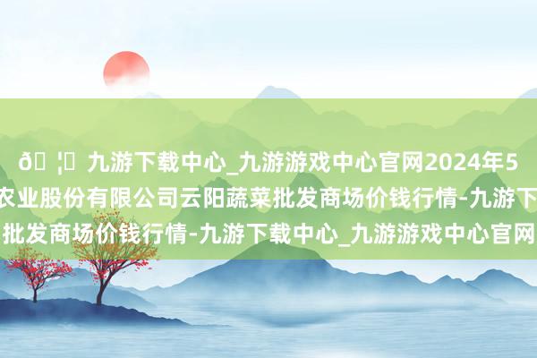 🦄九游下载中心_九游游戏中心官网2024年5月14日陕西泾云当代农业股份有限公司云阳蔬菜批发商场价钱行情-九游下载中心_九游游戏中心官网