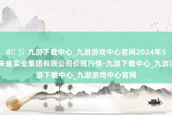 🦄九游下载中心_九游游戏中心官网2024年5月14日陕西朱雀实业集团有限公司价钱行情-九游下载中心_九游游戏中心官网