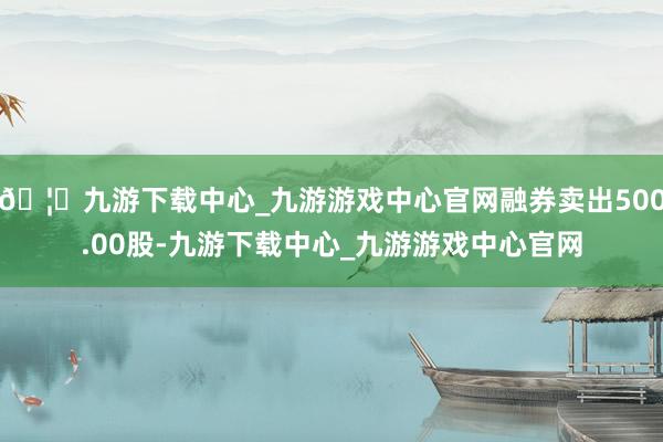 🦄九游下载中心_九游游戏中心官网融券卖出500.00股-九游下载中心_九游游戏中心官网