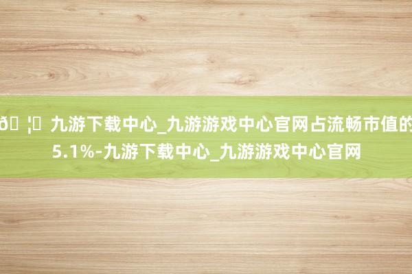 🦄九游下载中心_九游游戏中心官网占流畅市值的5.1%-九游下载中心_九游游戏中心官网