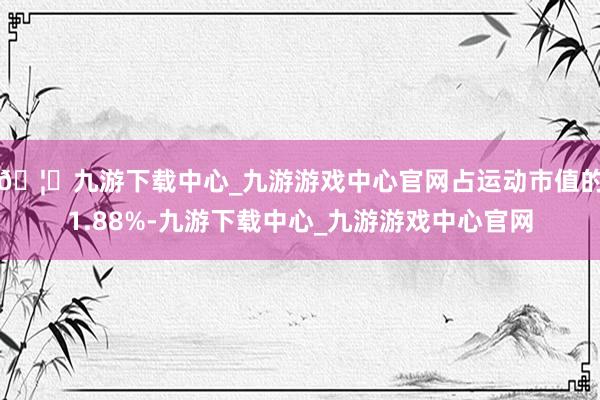 🦄九游下载中心_九游游戏中心官网占运动市值的1.88%-九游下载中心_九游游戏中心官网