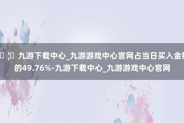 🦄九游下载中心_九游游戏中心官网占当日买入金额的49.76%-九游下载中心_九游游戏中心官网