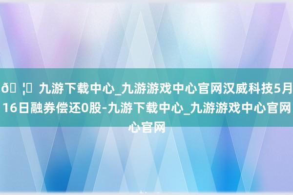 🦄九游下载中心_九游游戏中心官网汉威科技5月16日融券偿还0股-九游下载中心_九游游戏中心官网