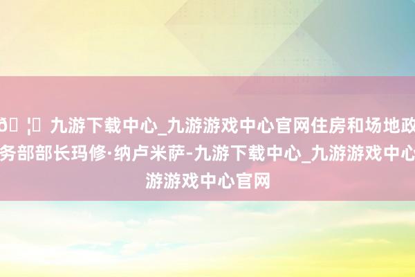 🦄九游下载中心_九游游戏中心官网住房和场地政府事务部部长玛修·纳卢米萨-九游下载中心_九游游戏中心官网