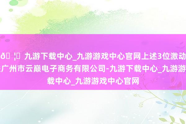 🦄九游下载中心_九游游戏中心官网上述3位激动还共同关联广州市云巅电子商务有限公司-九游下载中心_九游游戏中心官网