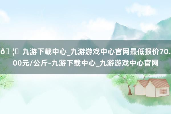 🦄九游下载中心_九游游戏中心官网最低报价70.00元/公斤-九游下载中心_九游游戏中心官网