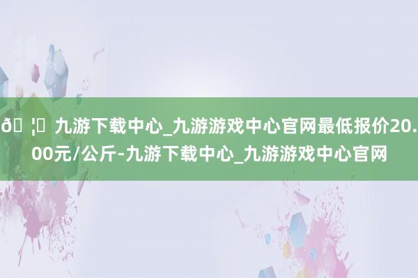 🦄九游下载中心_九游游戏中心官网最低报价20.00元/公斤-九游下载中心_九游游戏中心官网