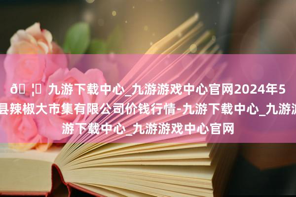 🦄九游下载中心_九游游戏中心官网2024年5月26日柘城县辣椒大市集有限公司价钱行情-九游下载中心_九游游戏中心官网