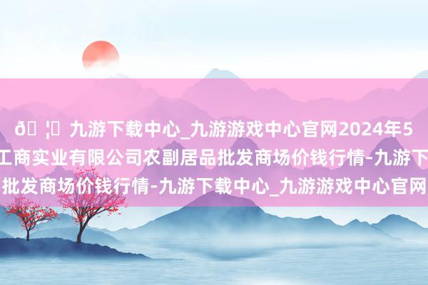 🦄九游下载中心_九游游戏中心官网2024年5月26日晋城市绿盛农工商实业有限公司农副居品批发商场价钱行情-九游下载中心_九游游戏中心官网