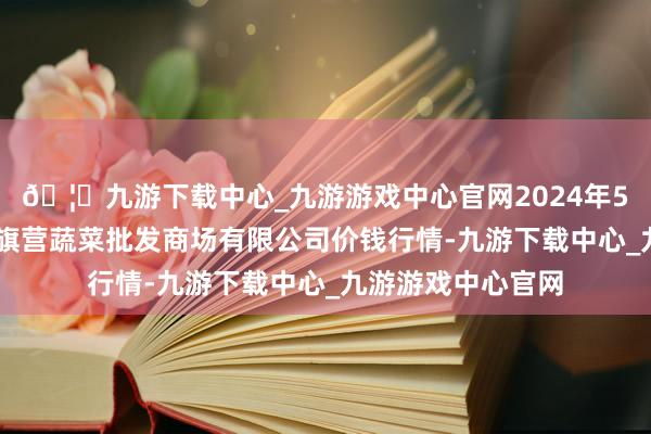 🦄九游下载中心_九游游戏中心官网2024年5月26日昆明市王旗营蔬菜批发商场有限公司价钱行情-九游下载中心_九游游戏中心官网