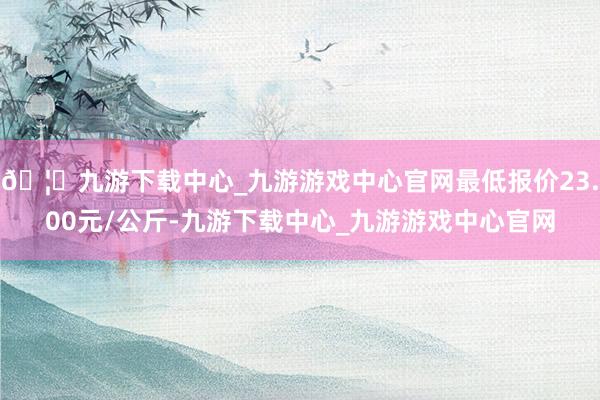 🦄九游下载中心_九游游戏中心官网最低报价23.00元/公斤-九游下载中心_九游游戏中心官网