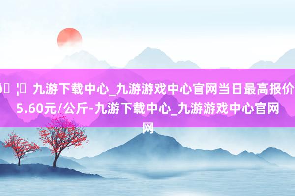 🦄九游下载中心_九游游戏中心官网当日最高报价15.60元/公斤-九游下载中心_九游游戏中心官网