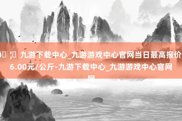 🦄九游下载中心_九游游戏中心官网当日最高报价16.00元/公斤-九游下载中心_九游游戏中心官网