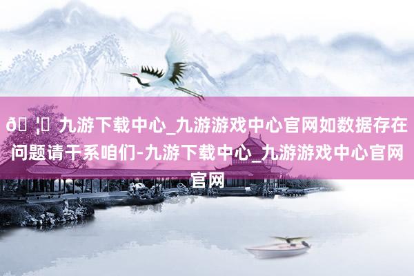 🦄九游下载中心_九游游戏中心官网如数据存在问题请干系咱们-九游下载中心_九游游戏中心官网