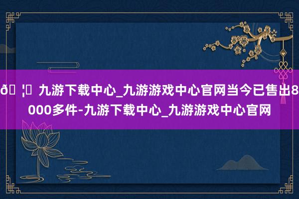 🦄九游下载中心_九游游戏中心官网当今已售出8000多件-九游下载中心_九游游戏中心官网