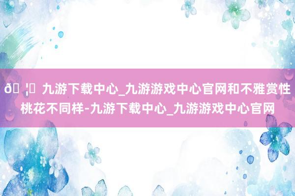 🦄九游下载中心_九游游戏中心官网和不雅赏性桃花不同样-九游下载中心_九游游戏中心官网