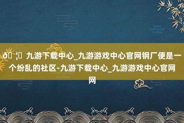 🦄九游下载中心_九游游戏中心官网钢厂便是一个纷乱的社区-九游下载中心_九游游戏中心官网