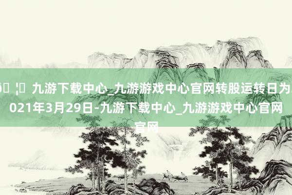 🦄九游下载中心_九游游戏中心官网转股运转日为2021年3月29日-九游下载中心_九游游戏中心官网