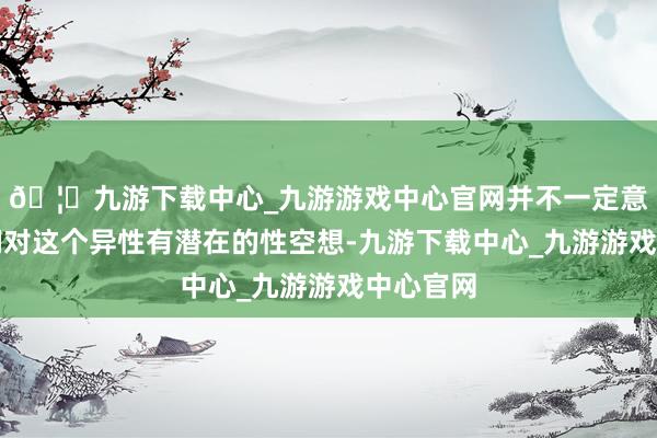 🦄九游下载中心_九游游戏中心官网并不一定意味着咱们对这个异性有潜在的性空想-九游下载中心_九游游戏中心官网