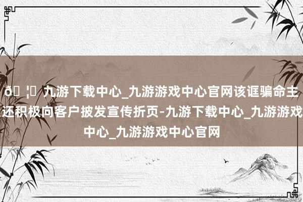 🦄九游下载中心_九游游戏中心官网该诓骗命主说念主员还积极向客户披发宣传折页-九游下载中心_九游游戏中心官网