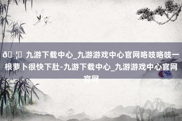 🦄九游下载中心_九游游戏中心官网咯吱咯吱一根萝卜很快下肚-九游下载中心_九游游戏中心官网