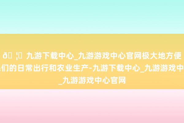 🦄九游下载中心_九游游戏中心官网极大地方便了村民们的日常出行和农业生产-九游下载中心_九游游戏中心官网